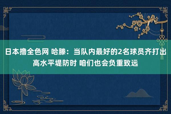 日本撸全色网 哈滕：当队内最好的2名球员齐打出高水平堤防时 咱们也会负重致远