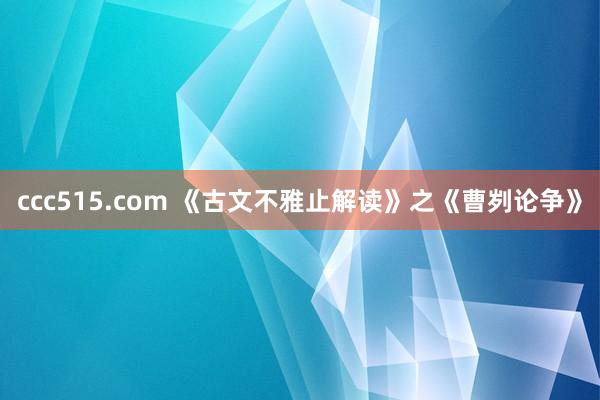 ccc515.com 《古文不雅止解读》之《曹刿论争》