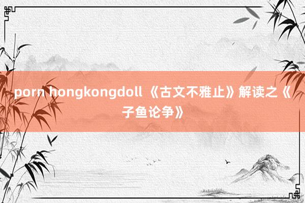 porn hongkongdoll 《古文不雅止》解读之《子鱼论争》