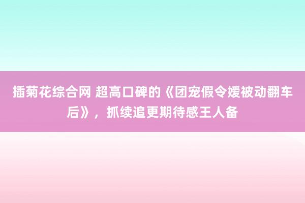 插菊花综合网 超高口碑的《团宠假令嫒被动翻车后》，抓续追更期待感王人备