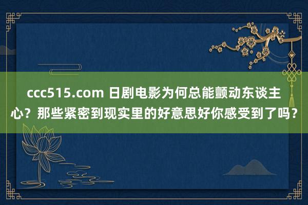 ccc515.com 日剧电影为何总能颤动东谈主心？那些紧密到现实里的好意思好你感受到了吗？