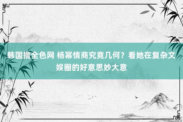 韩国撸全色网 杨幂情商究竟几何？看她在复杂文娱圈的好意思妙大意