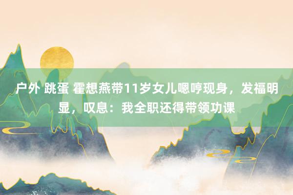 户外 跳蛋 霍想燕带11岁女儿嗯哼现身，发福明显，叹息：我全职还得带领功课