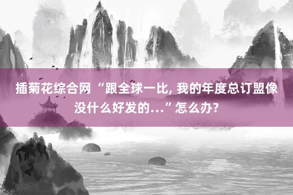 插菊花综合网 “跟全球一比， 我的年度总订盟像没什么好发的…”怎么办?