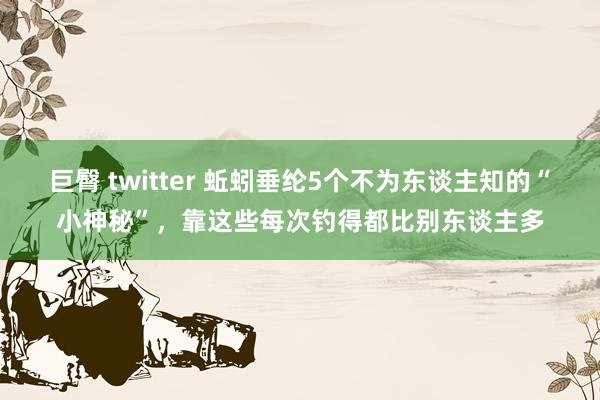 巨臀 twitter 蚯蚓垂纶5个不为东谈主知的“小神秘”，靠这些每次钓得都比别东谈主多
