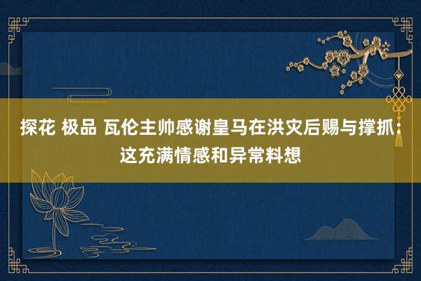 探花 极品 瓦伦主帅感谢皇马在洪灾后赐与撑抓：这充满情感和异常料想