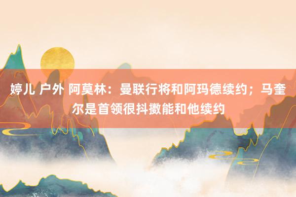 婷儿 户外 阿莫林：曼联行将和阿玛德续约；马奎尔是首领很抖擞能和他续约
