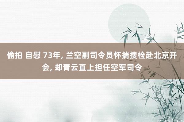 偷拍 自慰 73年， 兰空副司令员怀揣搜检赴北京开会， 却青云直上担任空军司令
