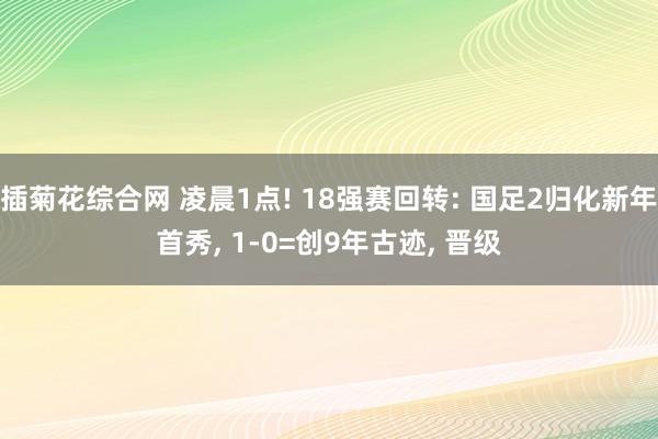 插菊花综合网 凌晨1点! 18强赛回转: 国足2归化新年首秀， 1-0=创9年古迹， 晋级