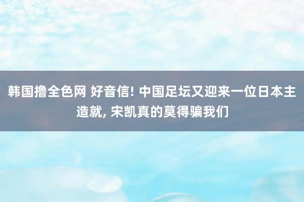 韩国撸全色网 好音信! 中国足坛又迎来一位日本主造就， 宋凯真的莫得骗我们