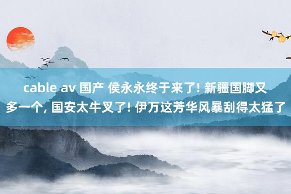 cable av 国产 侯永永终于来了! 新疆国脚又多一个， 国安太牛叉了! 伊万这芳华风暴刮得太猛了