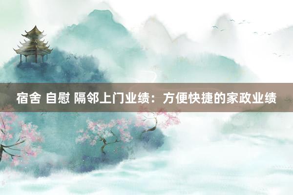 宿舍 自慰 隔邻上门业绩：方便快捷的家政业绩