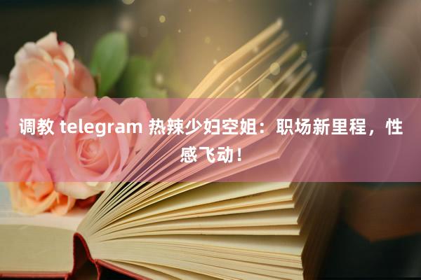 调教 telegram 热辣少妇空姐：职场新里程，性感飞动！