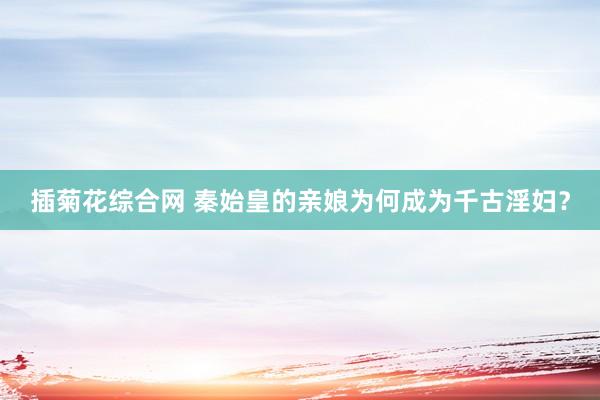 插菊花综合网 秦始皇的亲娘为何成为千古淫妇？