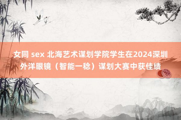 女同 sex 北海艺术谋划学院学生在2024深圳外洋眼镜（智能一稔）谋划大赛中获佳绩