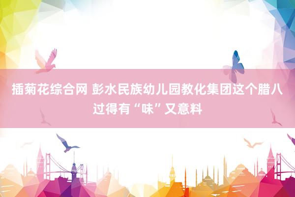 插菊花综合网 彭水民族幼儿园教化集团这个腊八过得有“味”又意料