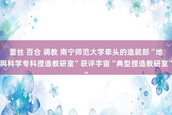 蕾丝 百合 调教 南宁师范大学牵头的造就部“地舆科学专科捏造教研室”获评宇宙“典型捏造教研室”