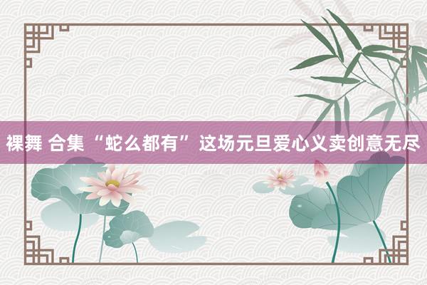 裸舞 合集 “蛇么都有” 这场元旦爱心义卖创意无尽