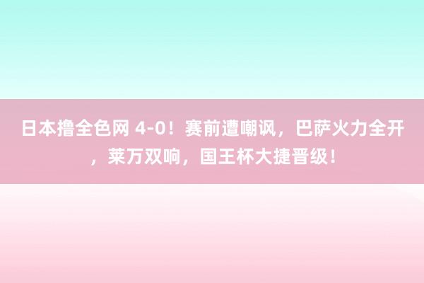 日本撸全色网 4-0！赛前遭嘲讽，巴萨火力全开，莱万双响，国王杯大捷晋级！