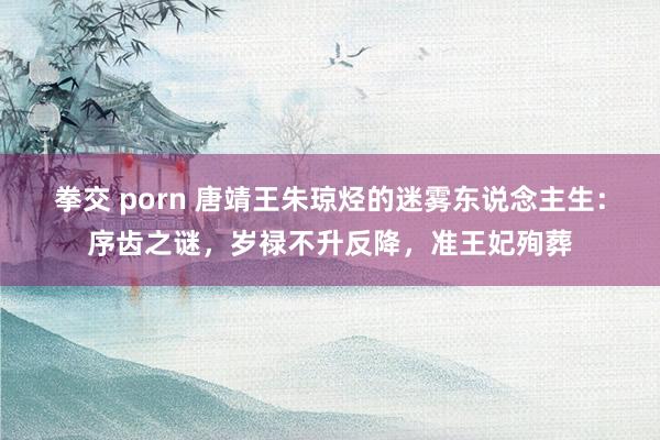 拳交 porn 唐靖王朱琼烃的迷雾东说念主生：序齿之谜，岁禄不升反降，准王妃殉葬