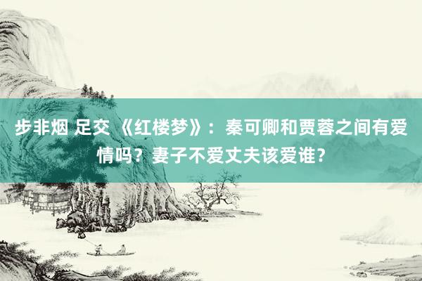 步非烟 足交 《红楼梦》：秦可卿和贾蓉之间有爱情吗？妻子不爱丈夫该爱谁？
