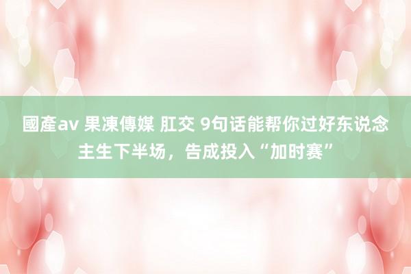 國產av 果凍傳媒 肛交 9句话能帮你过好东说念主生下半场，告成投入“加时赛”