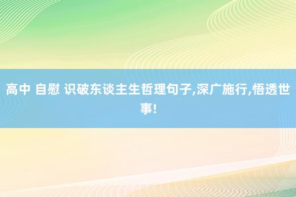 高中 自慰 识破东谈主生哲理句子，深广施行，悟透世事!