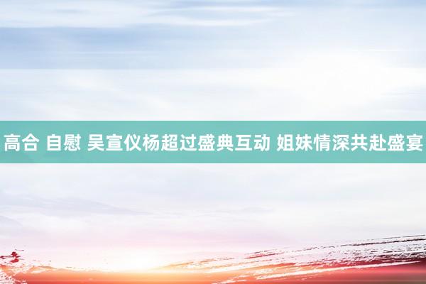 高合 自慰 吴宣仪杨超过盛典互动 姐妹情深共赴盛宴