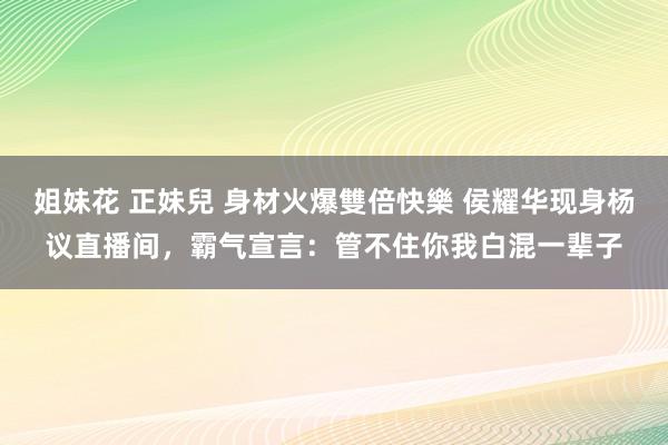 姐妹花 正妹兒 身材火爆雙倍快樂 侯耀华现身杨议直播间，霸气宣言：管不住你我白混一辈子