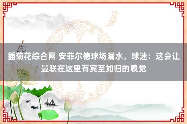 插菊花综合网 安菲尔德球场漏水，球迷：这会让曼联在这里有宾至如归的嗅觉