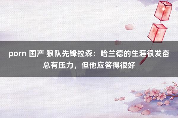 porn 国产 狼队先锋拉森：哈兰德的生涯很发奋总有压力，但他应答得很好