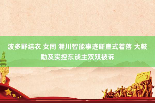 波多野结衣 女同 瀚川智能事迹断崖式着落 大鼓励及实控东谈主双双被诉