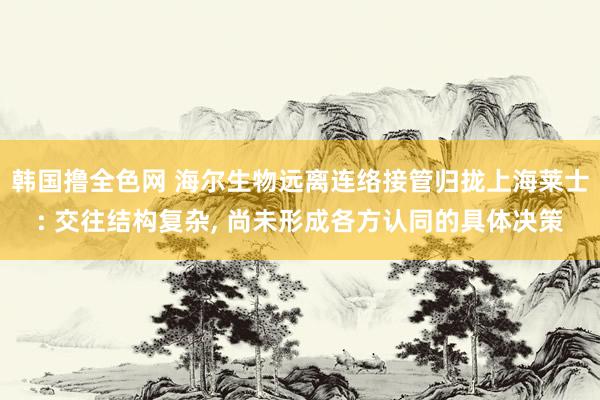 韩国撸全色网 海尔生物远离连络接管归拢上海莱士: 交往结构复杂， 尚未形成各方认同的具体决策