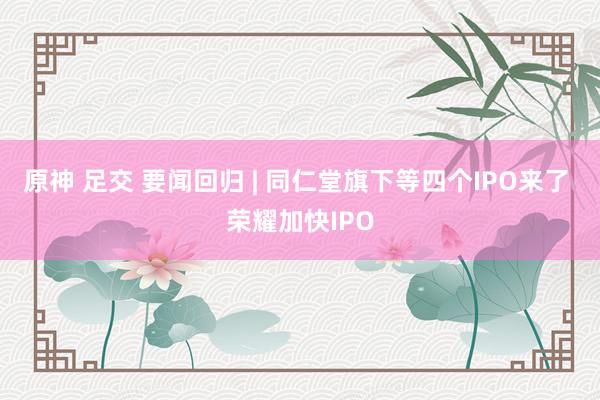 原神 足交 要闻回归 | 同仁堂旗下等四个IPO来了 荣耀加快IPO