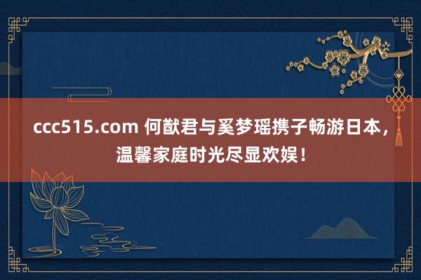 ccc515.com 何猷君与奚梦瑶携子畅游日本，温馨家庭时光尽显欢娱！