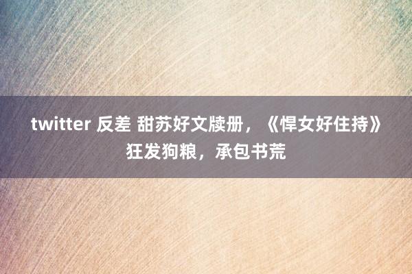 twitter 反差 甜苏好文牍册，《悍女好住持》狂发狗粮，承包书荒