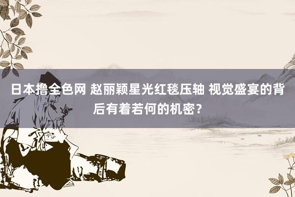 日本撸全色网 赵丽颖星光红毯压轴 视觉盛宴的背后有着若何的机密？