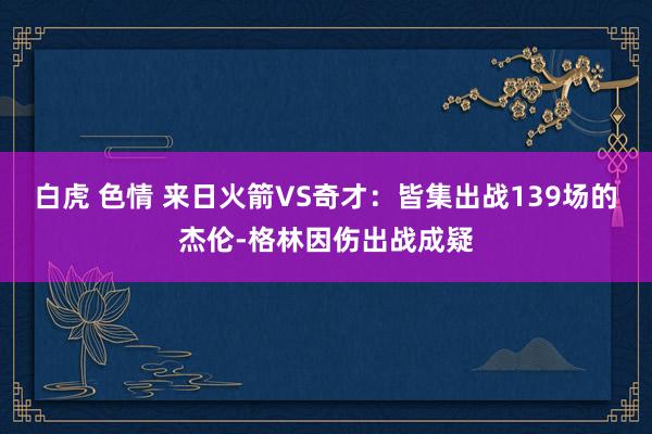 白虎 色情 来日火箭VS奇才：皆集出战139场的杰伦-格林因伤出战成疑