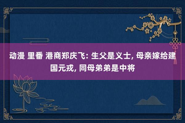 动漫 里番 港商郑庆飞: 生父是义士， 母亲嫁给建国元戎， 同母弟弟是中将