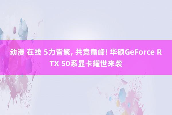 动漫 在线 5力皆聚， 共竞巅峰! 华硕GeForce RTX 50系显卡耀世来袭