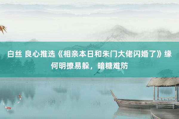 白丝 良心推选《相亲本日和朱门大佬闪婚了》缘何明撩易躲，暗糖难防