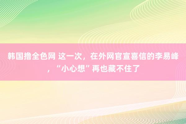 韩国撸全色网 这一次，在外网官宣喜信的李易峰，“小心想”再也藏不住了