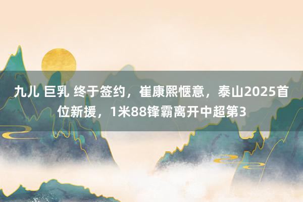 九儿 巨乳 终于签约，崔康熙惬意，泰山2025首位新援，1米88锋霸离开中超第3