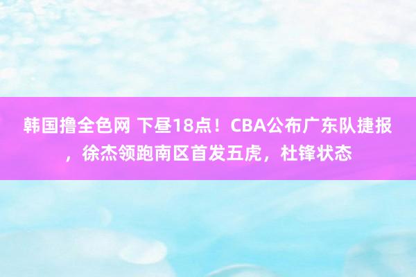 韩国撸全色网 下昼18点！CBA公布广东队捷报，徐杰领跑南区首发五虎，杜锋状态