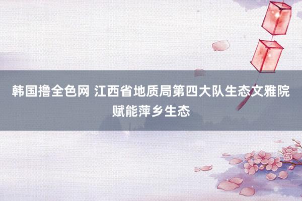 韩国撸全色网 江西省地质局第四大队生态文雅院赋能萍乡生态