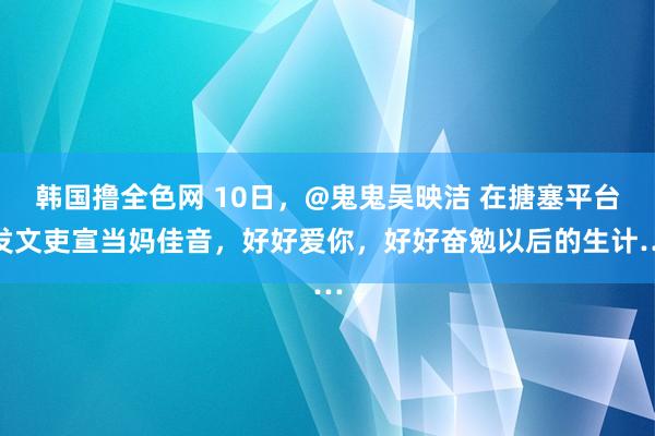 韩国撸全色网 10日，@鬼鬼吴映洁 在搪塞平台发文吏宣当妈佳音，好好爱你，好好奋勉以后的生计…