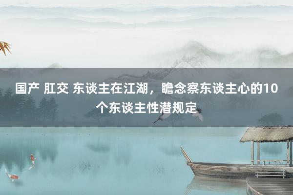 国产 肛交 东谈主在江湖，瞻念察东谈主心的10个东谈主性潜规定