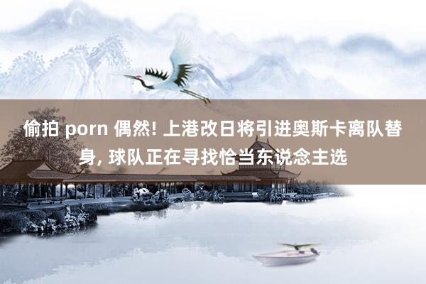 偷拍 porn 偶然! 上港改日将引进奥斯卡离队替身， 球队正在寻找恰当东说念主选