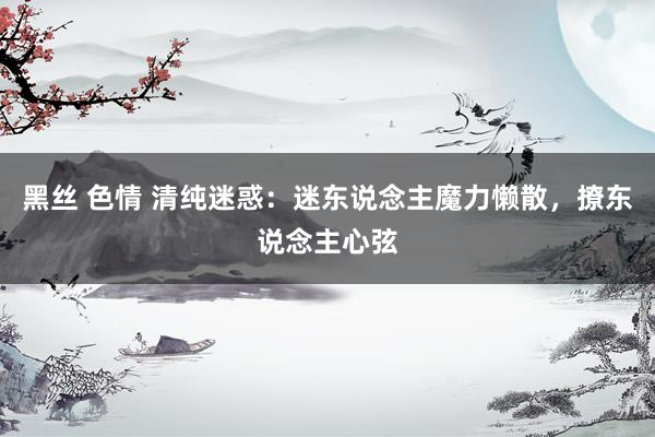 黑丝 色情 清纯迷惑：迷东说念主魔力懒散，撩东说念主心弦