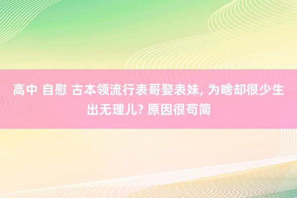 高中 自慰 古本领流行表哥娶表妹， 为啥却很少生出无理儿? 原因很苟简